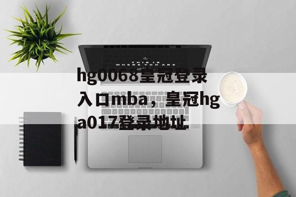 hg0068皇冠登录入口mba，皇冠hga017登录地址